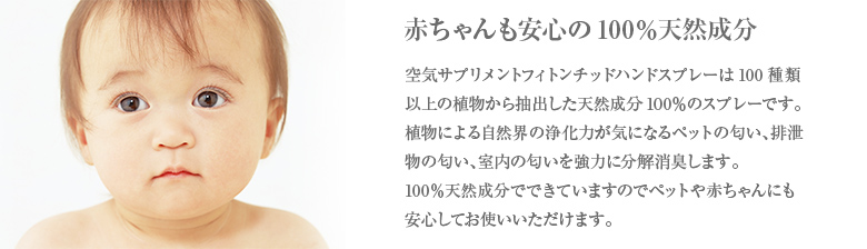 赤ちゃんも安心の100％天然成分 空気サプリメントフィトンチッドハンドスプレーは100種類以上の植物から抽出した天然成分100％のスプレーです。植物による自然界の浄化力が気になるペットの匂い、排泄物の匂い、室内の匂いを強力に分解消臭します。100％天然成分でできていますのでペットや赤ちゃんにも安心してお使いいただけます。