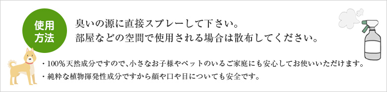 使用方法 臭いの源に直接スプレーして下さい。部屋などの空間で使用される場合は散布してください。　・100％天然成分ですので、小さなお子様やペットのいるご家庭にも安心してお使いいただけます。 ・純粋な植物揮発性成分ですから顔や口や目についても安全です。