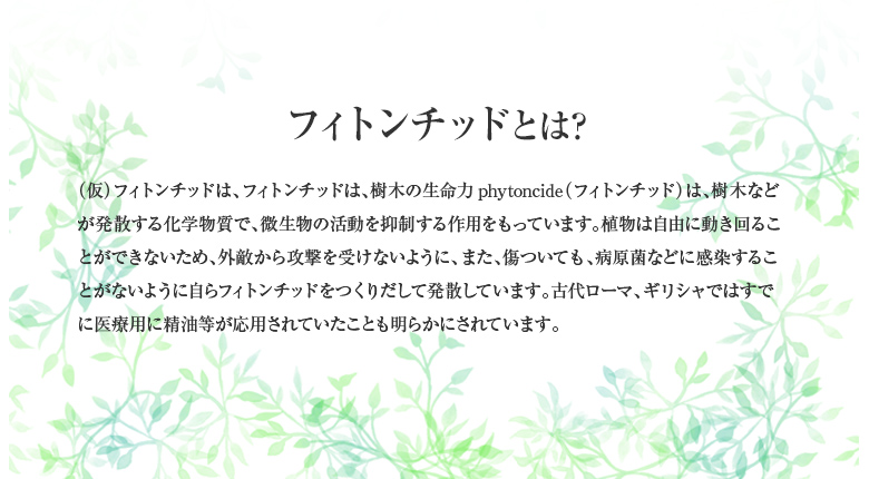 フィトンチッドとは？ （仮）フィトンチッドは、フィトンチッドは、樹木の生命力phytoncide（フィトンチッド）は、樹木などが発散する化学物質で、微生物の活動を抑制する作用をもっています。植物は自由に動き回ることができないため、外敵から攻撃を受けないように、また、傷ついても、病原菌などに感染することがないように自らフィトンチッドをつくりだして発散しています。古代ローマ、ギリシャではすでに医療用に精油等が応用されていたことも明らかにされています。